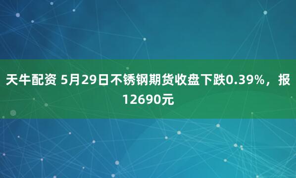 天牛配资 5月29日不锈钢期货收盘下跌0.39%，报12690元