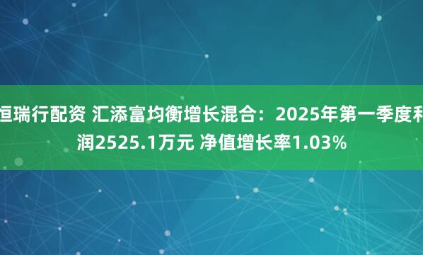 恒瑞行配资 汇添富均衡增长混合：2025年第一季度利润2525.1万元 净值增长率1.03%
