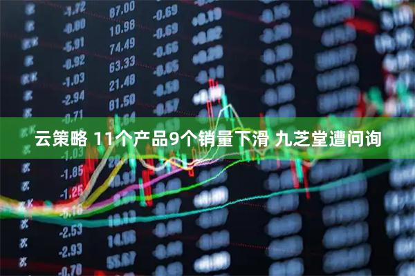 云策略 11个产品9个销量下滑 九芝堂遭问询