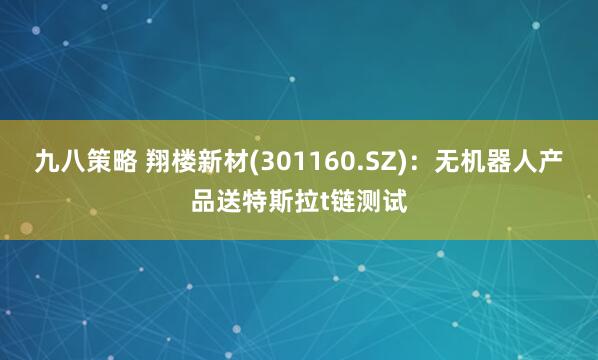 九八策略 翔楼新材(301160.SZ)：无机器人产品送特斯拉t链测试