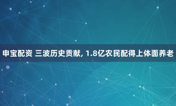 申宝配资 三波历史贡献, 1.8亿农民配得上体面养老