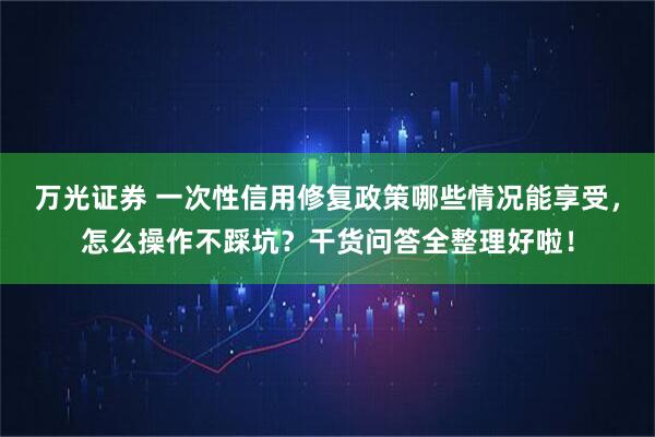 万光证券 一次性信用修复政策哪些情况能享受，怎么操作不踩坑？干货问答全整理好啦！