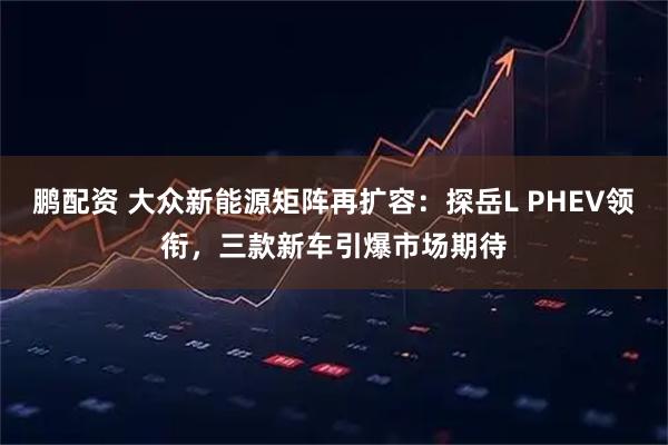 鹏配资 大众新能源矩阵再扩容：探岳L PHEV领衔，三款新车引爆市场期待