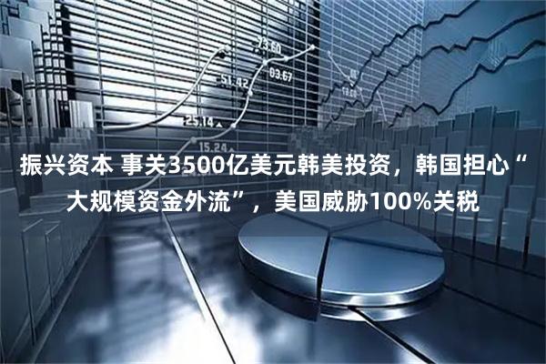振兴资本 事关3500亿美元韩美投资，韩国担心“大规模资金外流”，美国威胁100%关税