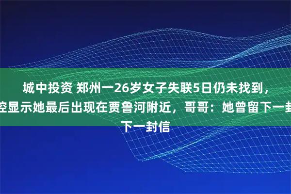 城中投资 郑州一26岁女子失联5日仍未找到，监控显示她最后出现在贾鲁河附近，哥哥：她曾留下一封信