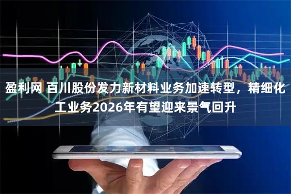 盈利网 百川股份发力新材料业务加速转型,精细化工业务2026年有望迎来景气回升
