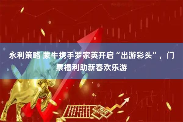 永利策略 蒙牛携手罗家英开启“出游彩头”，门票福利助新春欢乐游