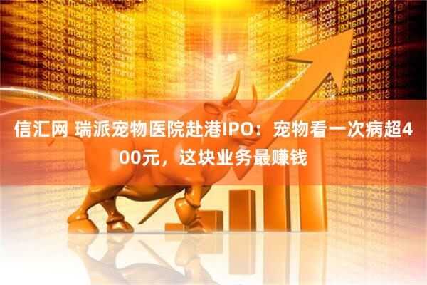 信汇网 瑞派宠物医院赴港IPO：宠物看一次病超400元，这块业务最赚钱