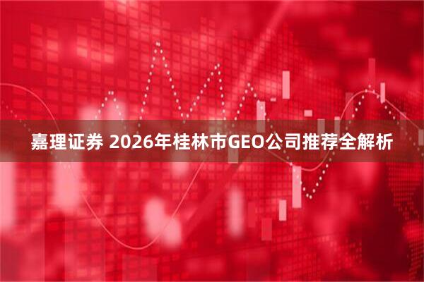 嘉理证券 2026年桂林市GEO公司推荐全解析