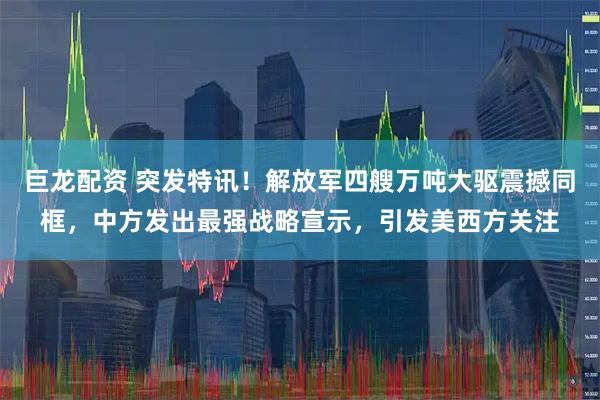 巨龙配资 突发特讯！解放军四艘万吨大驱震撼同框，中方发出最强战略宣示，引发美西方关注