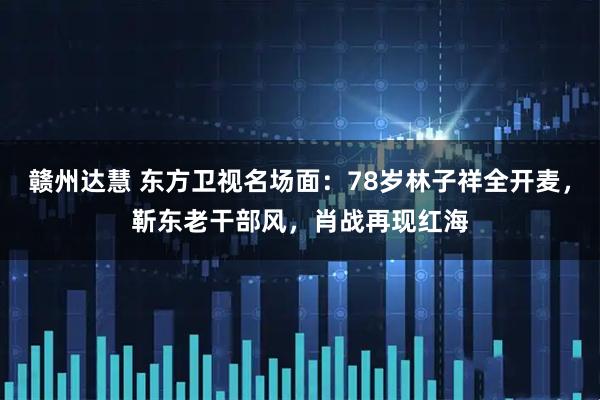 赣州达慧 东方卫视名场面:78岁林子祥全开麦,靳东老干部风,肖战再现红海