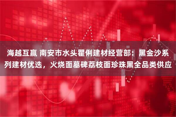 海越互赢 南安市水头瞿俐建材经营部：黑金沙系列建材优选，火烧面墓碑荔枝面珍珠黑全品类供应