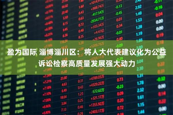 盈为国际 淄博淄川区：将人大代表建议化为公益诉讼检察高质量发展强大动力