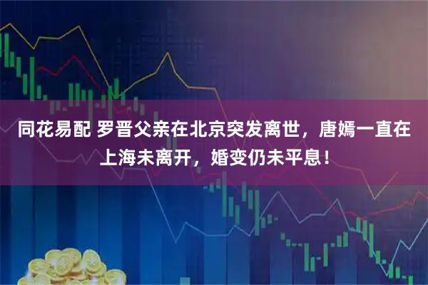 同花易配 罗晋父亲在北京突发离世，唐嫣一直在上海未离开，婚变仍未平息！