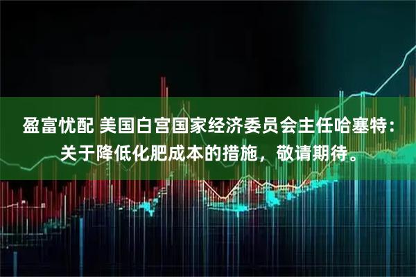 盈富忧配 美国白宫国家经济委员会主任哈塞特：关于降低化肥成本的措施，敬请期待。
