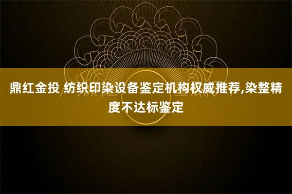 鼎红金投 纺织印染设备鉴定机构权威推荐,染整精度不达标鉴定